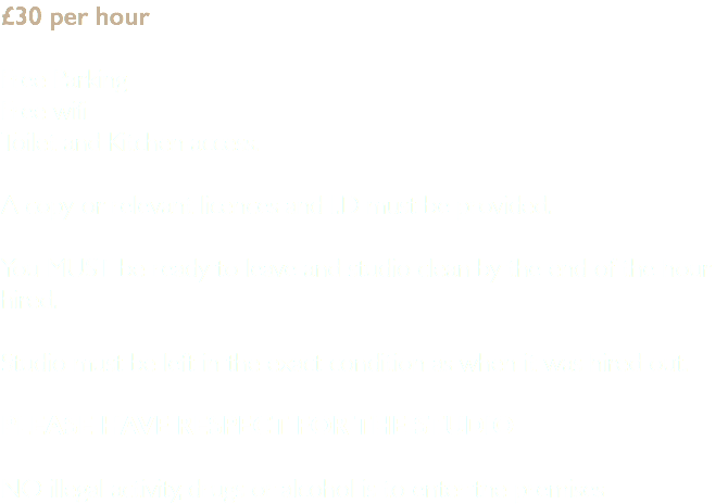 £30 per hour Free Parking Free wifi Toilet and Kitchen access. A copy or relevant licences and I.D must be provided. You MUST be ready to leave and studio clean by the end of the hour hired. Studio must be left in the exact condition as when it was hired out. Please have respect for the studio NO illegal activity, drugs or alcohol is to enter the premises